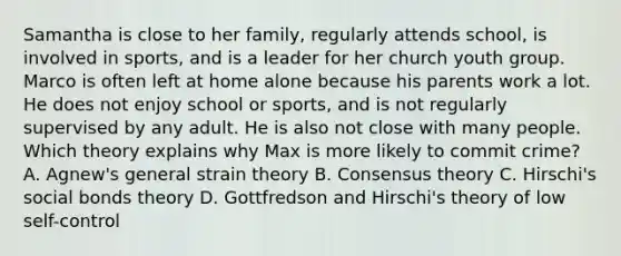 Samantha is close to her family, regularly attends school, is involved in sports, and is a leader for her church youth group. Marco is often left at home alone because his parents work a lot. He does not enjoy school or sports, and is not regularly supervised by any adult. He is also not close with many people. Which theory explains why Max is more likely to commit crime? A. Agnew's general strain theory B. Consensus theory C. Hirschi's social bonds theory D. Gottfredson and Hirschi's theory of low self-control