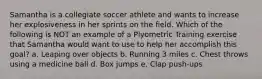 Samantha is a collegiate soccer athlete and wants to increase her explosiveness in her sprints on the field. Which of the following is NOT an example of a Plyometric Training exercise that Samantha would want to use to help her accomplish this goal? a. Leaping over objects b. Running 3 miles c. Chest throws using a medicine ball d. Box jumps e. Clap push-ups