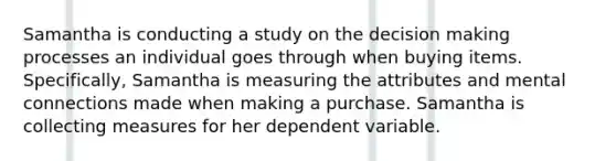 Samantha is conducting a study on the decision making processes an individual goes through when buying items. Specifically, Samantha is measuring the attributes and mental connections made when making a purchase. Samantha is collecting measures for her dependent variable.