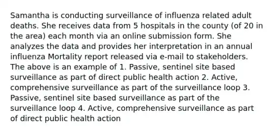 Samantha is conducting surveillance of influenza related adult deaths. She receives data from 5 hospitals in the county (of 20 in the area) each month via an online submission form. She analyzes the data and provides her interpretation in an annual influenza Mortality report released via e-mail to stakeholders. The above is an example of 1. Passive, sentinel site based surveillance as part of direct public health action 2. Active, comprehensive surveillance as part of the surveillance loop 3. Passive, sentinel site based surveillance as part of the surveillance loop 4. Active, comprehensive surveillance as part of direct public health action