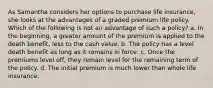 As Samantha considers her options to purchase life insurance, she looks at the advantages of a graded premium life policy. Which of the following is not an advantage of such a policy? a. In the beginning, a greater amount of the premium is applied to the death benefit, less to the cash value. b. The policy has a level death benefit as long as it remains in force. c. Once the premiums level off, they remain level for the remaining term of the policy. d. The initial premium is much lower than whole life insurance.