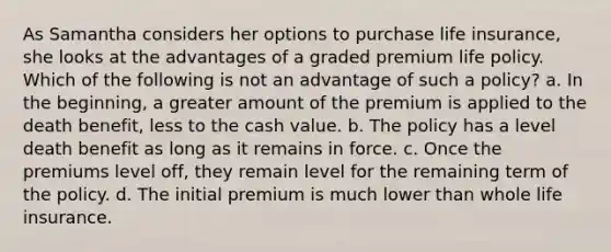 As Samantha considers her options to purchase life insurance, she looks at the advantages of a graded premium life policy. Which of the following is not an advantage of such a policy? a. In the beginning, a greater amount of the premium is applied to the death benefit, less to the cash value. b. The policy has a level death benefit as long as it remains in force. c. Once the premiums level off, they remain level for the remaining term of the policy. d. The initial premium is much lower than whole life insurance.