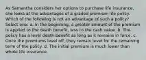 As Samantha considers her options to purchase life insurance, she looks at the advantages of a graded premium life policy. Which of the following is not an advantage of such a policy? Select one: a. In the beginning, a greater amount of the premium is applied to the death benefit, less to the cash value. b. The policy has a level death benefit as long as it remains in force. c. Once the premiums level off, they remain level for the remaining term of the policy. d. The initial premium is much lower than whole life insurance.