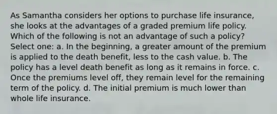 As Samantha considers her options to purchase life insurance, she looks at the advantages of a graded premium life policy. Which of the following is not an advantage of such a policy? Select one: a. In the beginning, a greater amount of the premium is applied to the death benefit, less to the cash value. b. The policy has a level death benefit as long as it remains in force. c. Once the premiums level off, they remain level for the remaining term of the policy. d. The initial premium is much lower than whole life insurance.