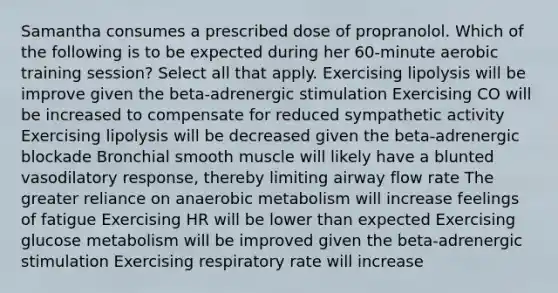 Samantha consumes a prescribed dose of propranolol. Which of the following is to be expected during her 60-minute aerobic training session? Select all that apply. Exercising lipolysis will be improve given the beta-adrenergic stimulation Exercising CO will be increased to compensate for reduced sympathetic activity Exercising lipolysis will be decreased given the beta-adrenergic blockade Bronchial smooth muscle will likely have a blunted vasodilatory response, thereby limiting airway flow rate The greater reliance on anaerobic metabolism will increase feelings of fatigue Exercising HR will be lower than expected Exercising glucose metabolism will be improved given the beta-adrenergic stimulation Exercising respiratory rate will increase