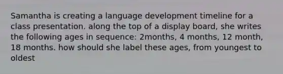 Samantha is creating a language development timeline for a class presentation. along the top of a display board, she writes the following ages in sequence: 2months, 4 months, 12 month, 18 months. how should she label these ages, from youngest to oldest