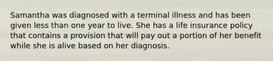 Samantha was diagnosed with a terminal illness and has been given less than one year to live. She has a life insurance policy that contains a provision that will pay out a portion of her benefit while she is alive based on her diagnosis.