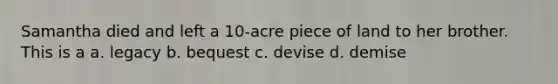 Samantha died and left a 10-acre piece of land to her brother. This is a a. legacy b. bequest c. devise d. demise