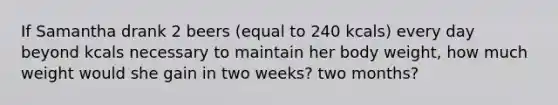 If Samantha drank 2 beers (equal to 240 kcals) every day beyond kcals necessary to maintain her body weight, how much weight would she gain in two weeks? two months?