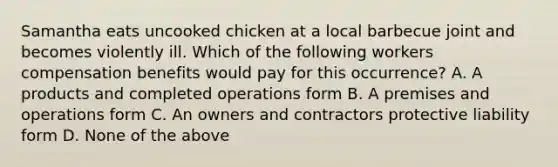 Samantha eats uncooked chicken at a local barbecue joint and becomes violently ill. Which of the following workers compensation benefits would pay for this occurrence? A. A products and completed operations form B. A premises and operations form C. An owners and contractors protective liability form D. None of the above