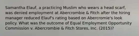 Samantha Elauf, a practicing Muslim who wears a head scarf, was denied employment at Abercrombie & Fitch after the hiring manager reduced Elauf's rating based on Abercromie's look policy. What was the outcome of Equal Employment Opportunity Commission v. Abercrombie & Fitch Stores, Inc. (2015)?