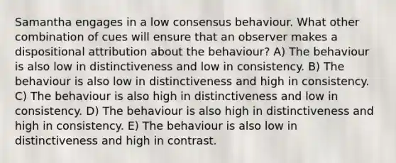 Samantha engages in a low consensus behaviour. What other combination of cues will ensure that an observer makes a dispositional attribution about the behaviour? A) The behaviour is also low in distinctiveness and low in consistency. B) The behaviour is also low in distinctiveness and high in consistency. C) The behaviour is also high in distinctiveness and low in consistency. D) The behaviour is also high in distinctiveness and high in consistency. E) The behaviour is also low in distinctiveness and high in contrast.