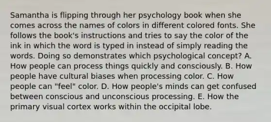 Samantha is flipping through her psychology book when she comes across the names of colors in different colored fonts. She follows the book's instructions and tries to say the color of the ink in which the word is typed in instead of simply reading the words. Doing so demonstrates which psychological concept? A. How people can process things quickly and consciously. B. How people have cultural biases when processing color. C. How people can "feel" color. D. How people's minds can get confused between conscious and unconscious processing. E. How the primary visual cortex works within the occipital lobe.