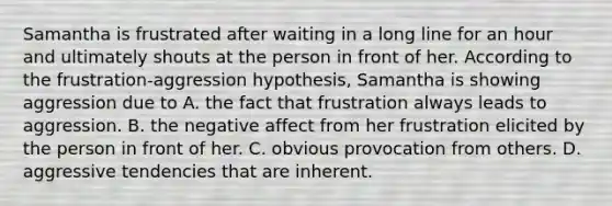 Samantha is frustrated after waiting in a long line for an hour and ultimately shouts at the person in front of her. According to the frustration-aggression hypothesis, Samantha is showing aggression due to A. the fact that frustration always leads to aggression. B. the negative affect from her frustration elicited by the person in front of her. C. obvious provocation from others. D. aggressive tendencies that are inherent.