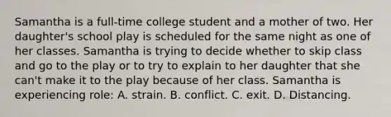 Samantha is a full-time college student and a mother of two. Her daughter's school play is scheduled for the same night as one of her classes. Samantha is trying to decide whether to skip class and go to the play or to try to explain to her daughter that she can't make it to the play because of her class. Samantha is experiencing role: A. strain. B. conflict. C. exit. D. Distancing.