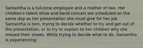 Samantha is a full-time employee and a mother of two. Her children's talent show and band concert are scheduled on the same day as her presentation she must give for her job. Samantha is torn, trying to decide whether to try and get out of the presentation, or to try to explain to her children why she missed their shows. While trying to decide what to do, Samantha is experiencing: