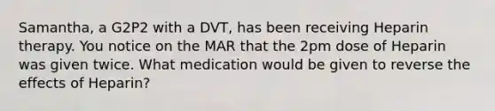 Samantha, a G2P2 with a DVT, has been receiving Heparin therapy. You notice on the MAR that the 2pm dose of Heparin was given twice. What medication would be given to reverse the effects of Heparin?