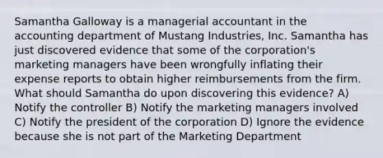 Samantha Galloway is a managerial accountant in the accounting department of Mustang Industries, Inc. Samantha has just discovered evidence that some of the corporation's marketing managers have been wrongfully inflating their expense reports to obtain higher reimbursements from the firm. What should Samantha do upon discovering this evidence? A) Notify the controller B) Notify the marketing managers involved C) Notify the president of the corporation D) Ignore the evidence because she is not part of the Marketing Department