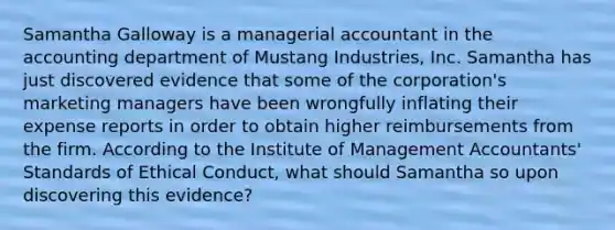 Samantha Galloway is a managerial accountant in the accounting department of Mustang Industries, Inc. Samantha has just discovered evidence that some of the corporation's marketing managers have been wrongfully inflating their expense reports in order to obtain higher reimbursements from the firm. According to the Institute of Management Accountants' Standards of Ethical Conduct, what should Samantha so upon discovering this evidence?