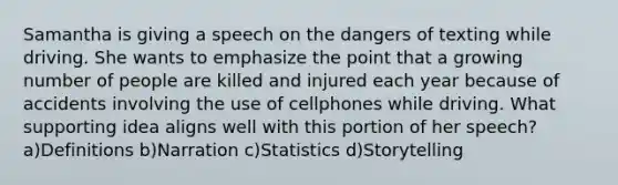 Samantha is giving a speech on the dangers of texting while driving. She wants to emphasize the point that a growing number of people are killed and injured each year because of accidents involving the use of cellphones while driving. What supporting idea aligns well with this portion of her speech? a)Definitions b)Narration c)Statistics d)Storytelling