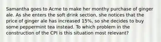 Samantha goes to Acme to make her monthy purchase of ginger ale. As she enters the soft drink section, she notices that the price of ginger ale has increased 15%, so she decides to buy some peppermint tea instead. To which problem in the construction of the CPI is this situation most relevant?