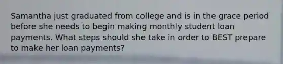 Samantha just graduated from college and is in the grace period before she needs to begin making monthly student loan payments. What steps should she take in order to BEST prepare to make her loan payments?