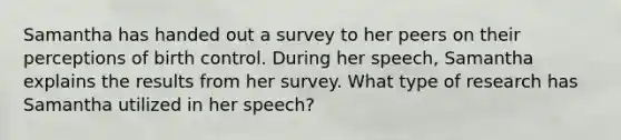 Samantha has handed out a survey to her peers on their perceptions of birth control. During her speech, Samantha explains the results from her survey. What type of research has Samantha utilized in her speech?