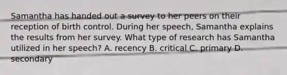 Samantha has handed out a survey to her peers on their reception of birth control. During her speech, Samantha explains the results from her survey. What type of research has Samantha utilized in her speech? A. recency B. critical C. primary D. secondary