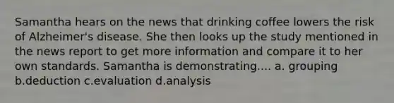 Samantha hears on the news that drinking coffee lowers the risk of Alzheimer's disease. She then looks up the study mentioned in the news report to get more information and compare it to her own standards. Samantha is demonstrating.... a. grouping b.deduction c.evaluation d.analysis