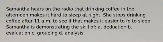 Samantha hears on the radio that drinking coffee in the afternoon makes it hard to sleep at night. She stops drinking coffee after 11 a.m. to see if that makes it easier to fo to sleep. Samantha is demonstrating the skill of: a. deduction b. evaluation c. grouping d. analysis