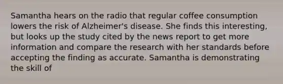 Samantha hears on the radio that regular coffee consumption lowers the risk of Alzheimer's disease. She finds this interesting, but looks up the study cited by the news report to get more information and compare the research with her standards before accepting the finding as accurate. Samantha is demonstrating the skill of