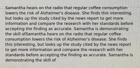 Samantha hears on the radio that regular coffee consumption lowers the risk of Alzheimer's disease. She finds this interesting, but looks up the study cited by the news report to get more information and compare the research with her standards before accepting the finding as accurate. Samantha is demonstrating the skill ofSamantha hears on the radio that regular coffee consumption lowers the risk of Alzheimer's disease. She finds this interesting, but looks up the study cited by the news report to get more information and compare the research with her standards before accepting the finding as accurate. Samantha is demonstrating the skill of