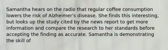 Samantha hears on the radio that regular coffee consumption lowers the risk of Alzheimer's disease. She finds this interesting, but looks up the study cited by the news report to get more information and compare the research to her standards before accepting the finding as accurate. Samantha is demonstrating the skill of