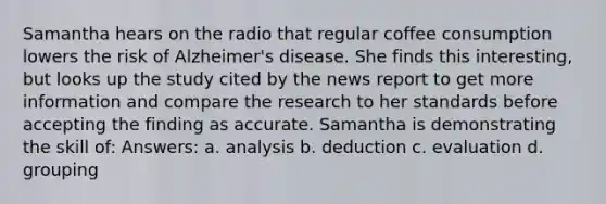 Samantha hears on the radio that regular coffee consumption lowers the risk of Alzheimer's disease. She finds this interesting, but looks up the study cited by the news report to get more information and compare the research to her standards before accepting the finding as accurate. Samantha is demonstrating the skill of: Answers: a. analysis b. deduction c. evaluation d. grouping