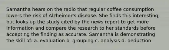 Samantha hears on the radio that regular coffee consumption lowers the risk of Alzheimer's disease. She finds this interesting, but looks up the study cited by the news report to get more information and compare the research to her standards before accepting the finding as accurate. Samantha is demonstrating the skill of: a. evaluation b. grouping c. analysis d. deduction