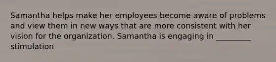 Samantha helps make her employees become aware of problems and view them in new ways that are more consistent with her vision for the organization. Samantha is engaging in _________ stimulation