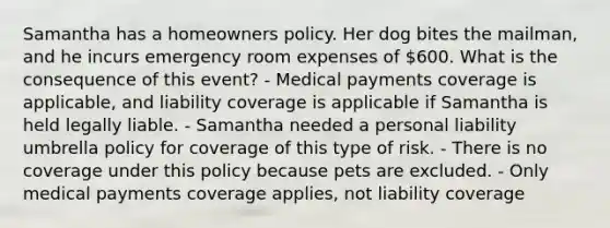 Samantha has a homeowners policy. Her dog bites the mailman, and he incurs emergency room expenses of 600. What is the consequence of this event? - Medical payments coverage is applicable, and liability coverage is applicable if Samantha is held legally liable. - Samantha needed a personal liability umbrella policy for coverage of this type of risk. - There is no coverage under this policy because pets are excluded. - Only medical payments coverage applies, not liability coverage