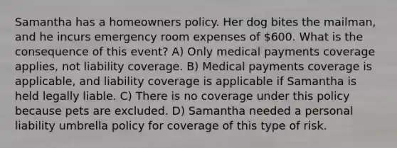 Samantha has a homeowners policy. Her dog bites the mailman, and he incurs emergency room expenses of 600. What is the consequence of this event? A) Only medical payments coverage applies, not liability coverage. B) Medical payments coverage is applicable, and liability coverage is applicable if Samantha is held legally liable. C) There is no coverage under this policy because pets are excluded. D) Samantha needed a personal liability umbrella policy for coverage of this type of risk.