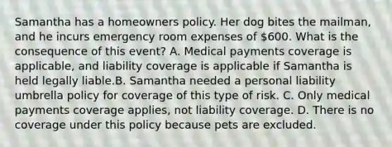 Samantha has a homeowners policy. Her dog bites the mailman, and he incurs emergency room expenses of 600. What is the consequence of this event? A. Medical payments coverage is applicable, and liability coverage is applicable if Samantha is held legally liable.B. Samantha needed a personal liability umbrella policy for coverage of this type of risk. C. Only medical payments coverage applies, not liability coverage. D. There is no coverage under this policy because pets are excluded.