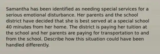 Samantha has been identified as needing special services for a serious emotional disturbance. Her parents and the school district have decided that she is best served at a special school 40 minutes from her home. The district is paying her tuition at the school and her parents are paying for transportation to and from the school. Describe how this situation could have been handled differently.