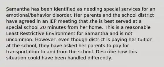 Samantha has been identified as needing special services for an emotional/behavior disorder. Her parents and the school district have agreed in an IEP meeting that she is best served at a special school 20 minutes from her home. This is a reasonable Least Restrictive Environment for Samantha and is not uncommon. However, even though district is paying her tuition at the school, they have asked her parents to pay for transportation to and from the school. Describe how this situation could have been handled differently.