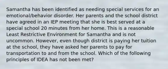 Samantha has been identified as needing special services for an emotional/behavior disorder. Her parents and the school district have agreed in an IEP meeting that she is best served at a special school 20 minutes from her home. This is a reasonable Least Restrictive Environment for Samantha and is not uncommon. However, even though district is paying her tuition at the school, they have asked her parents to pay for transportation to and from the school. Which of the following principles of IDEA has not been met?