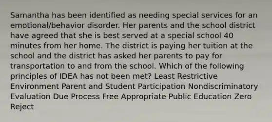 Samantha has been identified as needing special services for an emotional/behavior disorder. Her parents and the school district have agreed that she is best served at a special school 40 minutes from her home. The district is paying her tuition at the school and the district has asked her parents to pay for transportation to and from the school. Which of the following principles of IDEA has not been met? Least Restrictive Environment Parent and Student Participation Nondiscriminatory Evaluation Due Process Free Appropriate Public Education Zero Reject