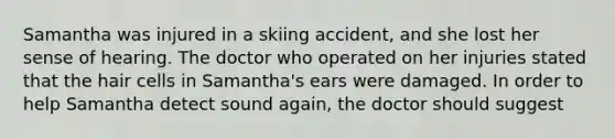 Samantha was injured in a skiing accident, and she lost her sense of hearing. The doctor who operated on her injuries stated that the hair cells in Samantha's ears were damaged. In order to help Samantha detect sound again, the doctor should suggest