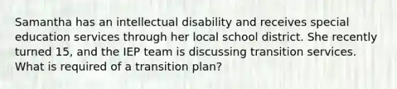 Samantha has an intellectual disability and receives special education services through her local school district. She recently turned 15, and the IEP team is discussing transition services. What is required of a transition plan?