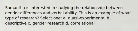 Samantha is interested in studying the relationship between gender differences and verbal ability. This is an example of what type of research? Select one: a. quasi-experimental b. descriptive c. gender research d. correlational