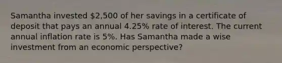 Samantha invested 2,500 of her savings in a certificate of deposit that pays an annual 4.25% rate of interest. The current annual inflation rate is 5%. Has Samantha made a wise investment from an economic perspective?