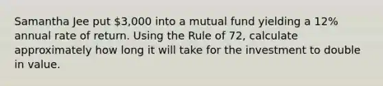 Samantha Jee put 3,000 into a mutual fund yielding a 12% annual rate of return. Using the Rule of 72, calculate approximately how long it will take for the investment to double in value.