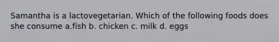 Samantha is a lactovegetarian. Which of the following foods does she consume a.fish b. chicken c. milk d. eggs