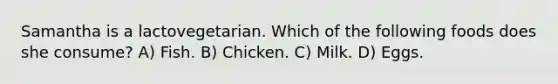 Samantha is a lactovegetarian. Which of the following foods does she consume? A) Fish. B) Chicken. C) Milk. D) Eggs.